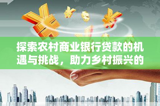河源探索农村商业银行贷款的机遇与挑战，助力乡村振兴的金融引擎
