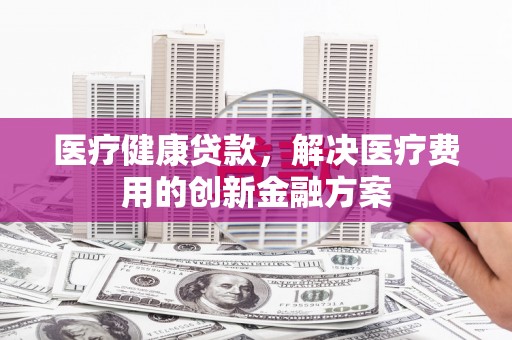 桂平医疗健康贷款，解决医疗费用的创新金融方案